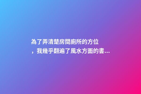 為了弄清楚房間廁所的方位，我幾乎翻遍了風水方面的書籍！